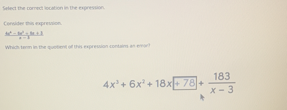 Select the correct location in the expression. 
Consider this expression.
 (4x^4-6x^3+6x+3)/x-3 
Which term in the quotient of this expression contains an error?
4x^3+6x^2+18x+78+ 183/x-3 