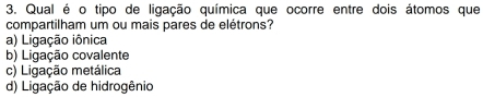 Qual é o tipo de ligação química que ocorre entre dois átomos que
compartilham um ou mais pares de elétrons?
a) Ligação iônica
b) Ligação covalente
c) Ligação metálica
d) Ligação de hidrogênio