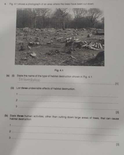 Fig. 4.1 shows a photograph of an area where the trees have been cut down. 
Fig. 4.1 
(s) (i) State the name of the type of habitat destruction shown in Fig. 4.1. 
_ 
Deforestation 
.[1] 
(ii) List three undesirable effects of habitat destruction. 
_1 
_2 
_3 
[3] 
(b) State three human activities, other than cutting down large areas of trees, that can cause 
habitat destruction 
_1 
_2 
_3 
[3]