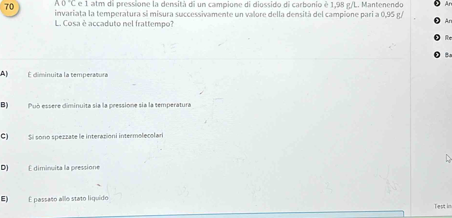 70 A0°C e 1 atm di pressione la densità di un campione di diossido di carbonio è 1,98 g/L. Mantenendo Ar
invariata la temperatura si misura successivamente un valore della densità del campione pari a 0,95 g/
L. Cosa è accaduto nel frattempo?
Ar
Re
Ba
A) É diminuita la temperatura
B) Può essere diminuita sia la pressione sia la temperatura
C) Si sono spezzate le interazioni intermolecolari
D) É diminuita la pressione
E) É passato allo stato liquido
Test in