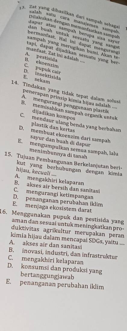 Zat yang dihasilkan dari sampah sebaga
salah satu cara manajemén sampah
Dilakukan dengan memanfaatkan sampał
dapur atau sampah berupa sisa sayur
dan buah untuk sesuatu yang sangat
bermanfaat. Hal ini dapat mengurang
s                      a           t 
tapi, dapat dijadikan sesuatu yang ber-
manfaat. Zat ini adalah ....
A. pestisida
B. ekoenzim
C. pupuk cair
D. insektisida
E. sekam
14. Tindakan yang tidak tepat dalam solusi
penerapan prinsip kimia hijau adalah ....
A. mengurangi penggunaan plastik
B. memisahkan sampah organik untuk
dijadikan kompos
C. mendaur ulang benda yang berbahan
plastik dan kertas
D. membuat ekoenzim dari sampah
sayur dan buah di dapur
E. mengumpulkan semúa sampah, lalu
menimbunnya di tanah
15. Tujuan Pembangunan Berkelanjutan beri-
kut yang berhubungan dengan kimia
hijau, kecuali ....
A. mengakhiri kelaparan
B. akses air bersih dan sanitasi
C. mengurangi ketimpangan
D. penanganan perubahan iklim
E. menjaga ekosistem darat
16. Menggunakan pupuk dan pestisida yang
aman dan sesuai untuk meningkatkan pro-
duktivitas agrikultur merupakan peran
kimia hijau dalam mencapai SDGs, yaitu ....
A. akses air dan sanitasi
B. inovasi, industri, dan infrastruktur
C. mengakhiri kelaparan
D. konsumsi dan produksi yang
bertanggungjawab
E. penanganan perubahan iklim