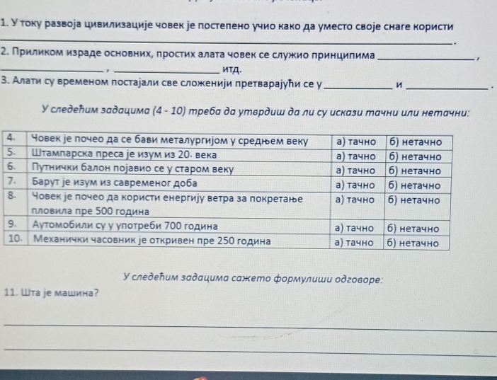 У току развора цивилизациуе човек уе постепено учио како да уместо своjе снаге користи 
_ 
. 
2. Приликом израде основних, простих алата човек се служкио принцилима_ 
_ 
_иTA. 
3. Алати су временом постаjали све сложениуи претвараууトи се у __. 
У следеπим задацима (4 - 10) треба да утврдиш да ли су искази тачни или нетачни: 
У следеήим задацима сажето формулиши одговоре: 
11. Wта je машина? 
_ 
_