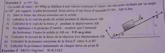 g-10! kg
Un solide de mas : m=400g e se déplace à une vitesse constante V=2m/s
alpha =30° par rapport ::u plan borizontal. Sous action d'une force d'intensité sur un piste inclinée par un angle
F=3N. AB=0.8m
x 
1) faire le bilan-les forces exercées sur le solide 
3 
2) calculez le trovail du poids du solide pendant le déplacement AB
3) Calculez le trvail de la force pendant le déplacement AB
4) En appliqua: t le principe d'inertie : montrer que l'intensité y
de frottemen: f entre le solide et AB est : f=F-m. g. sinα
5) Calculez le travail de la force de la réaction lors déplacement AB α
6) Calculez la puissance moyenne de la force F entre A et B? 
7) Calculer la puissance instantanée de chaque force au point B
Exercice 3 M(O)=16g /mol R=8,31S.I