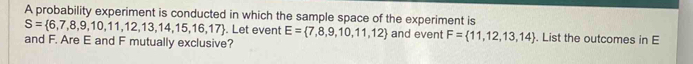 A probability experiment is conducted in which the sample space of the experiment is
S= 6,7,8,9,10,11,12,13,14,15,16,17. Let event E= 7,8,9,10,11,12 and event F= 11,12,13,14. List the outcomes in E
and F. Are E and F mutually exclusive?