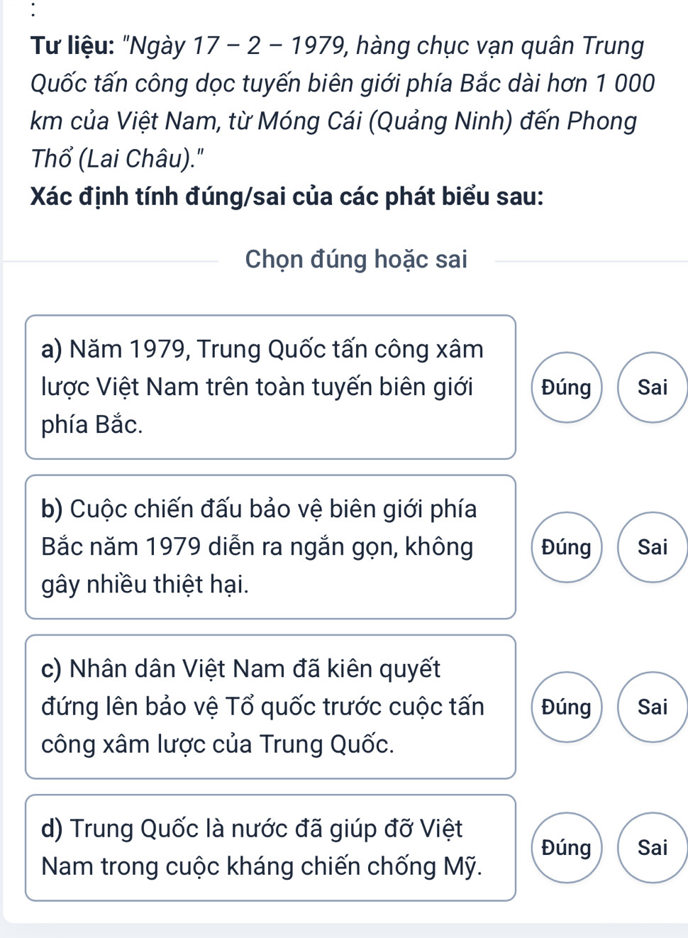 Từ liệu: "Ngày 17 - 2 - 1979, hàng chục vạn quân Trung
Quốc tấn công dọc tuyến biên giới phía Bắc dài hơn 1 000
km của Việt Nam, từ Móng Cái (Quảng Ninh) đến Phong
Thổ (Lai Châu)."
Xác định tính đúng/sai của các phát biểu sau:
Chọn đúng hoặc sai
a) Năm 1979, Trung Quốc tấn công xâm
lược Việt Nam trên toàn tuyến biên giới Đúng Sai
phía Bắc.
b) Cuộc chiến đấu bảo vệ biên giới phía
Bắc năm 1979 diễn ra ngắn gọn, không Đúng Sai
gây nhiều thiệt hại.
c) Nhân dân Việt Nam đã kiên quyết
đứng lên bảo vệ Tổ quốc trước cuộc tấn Đúng Sai
công xâm lược của Trung Quốc.
d) Trung Quốc là nước đã giúp đỡ Việt
Đúng Sai
Nam trong cuộc kháng chiến chống Mỹ.