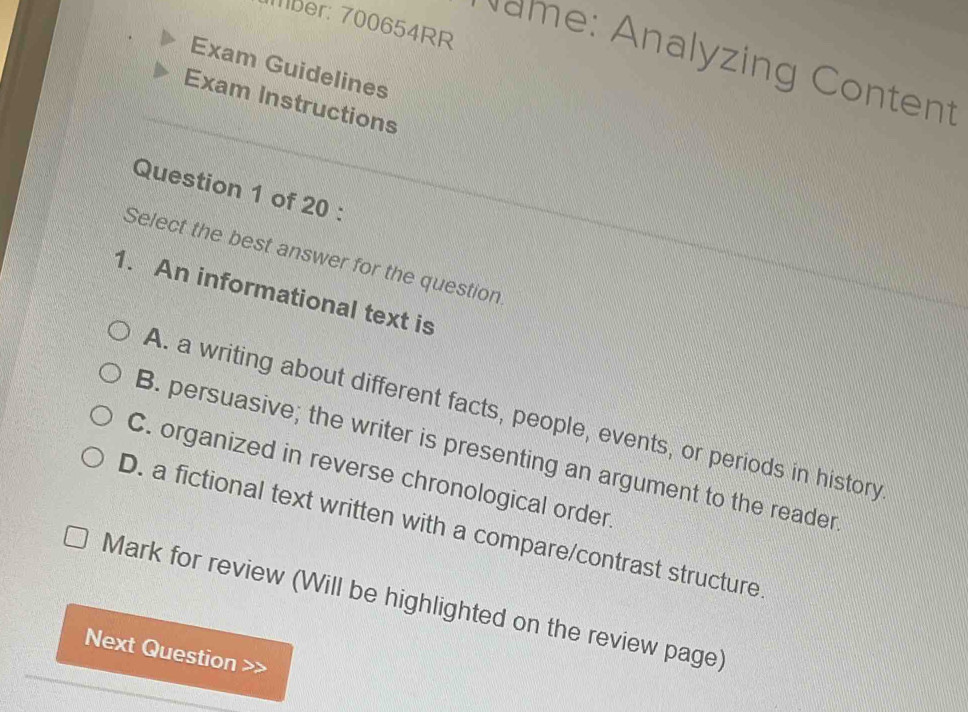 Mber: 700654RR
Name: Analyzing Content
Exam Guidelines
Exam Instructions
Question 1 of 20 :
Select the best answer for the question
1. An informational text is
A. a writing about different facts, people, events, or periods in history
B. persuasive; the writer is presenting an argument to the reader
C. organized in reverse chronological order
D. a fictional text written with a compare/contrast structure
Mark for review (Will be highlighted on the review page)
Next Question