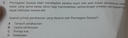 Perniagaan Syasya telah menetapkan peratus susut nilai aset bukan semasanya pada
kadar yang sama setiap tahun bagi membolehkan perbandingan prestasi perniagaanny 
dapat dilakukan secara adil.
Apakah prinsip perakaunan yang dipatuhi oleh Perniagaan Syasya?
A Tempoh perakaunan
B Usaha berterusan
C Prinsip kos
D Ketekalan