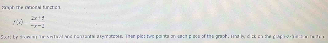Graph the rational function.
f(x)= (2x+5)/-x-2 
Start by drawing the vertical and horizontal asymptotes. Then plot two points on each piece of the graph. Finally, click on the graph-a-function button.