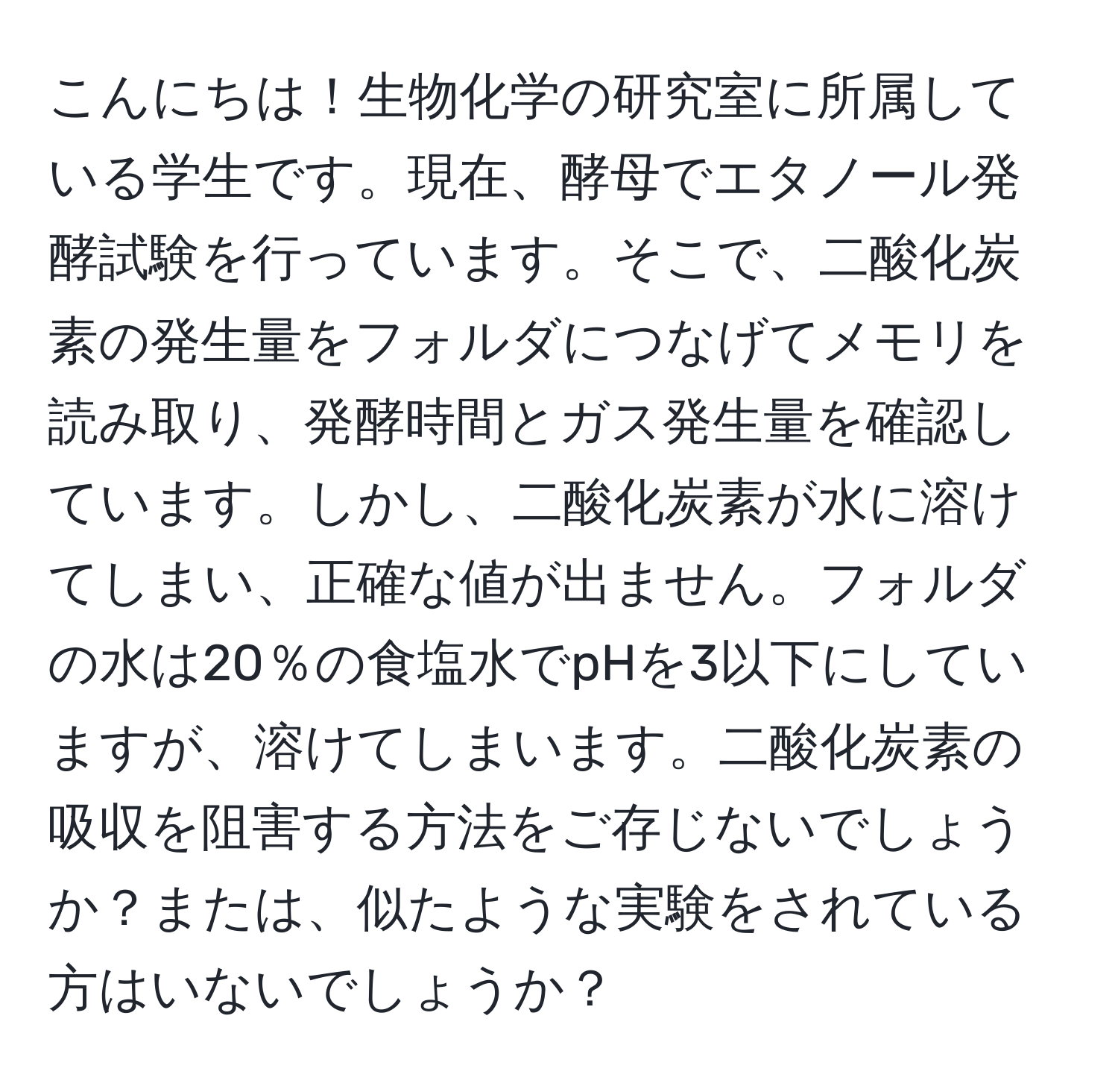 こんにちは！生物化学の研究室に所属している学生です。現在、酵母でエタノール発酵試験を行っています。そこで、二酸化炭素の発生量をフォルダにつなげてメモリを読み取り、発酵時間とガス発生量を確認しています。しかし、二酸化炭素が水に溶けてしまい、正確な値が出ません。フォルダの水は20％の食塩水でpHを3以下にしていますが、溶けてしまいます。二酸化炭素の吸収を阻害する方法をご存じないでしょうか？または、似たような実験をされている方はいないでしょうか？