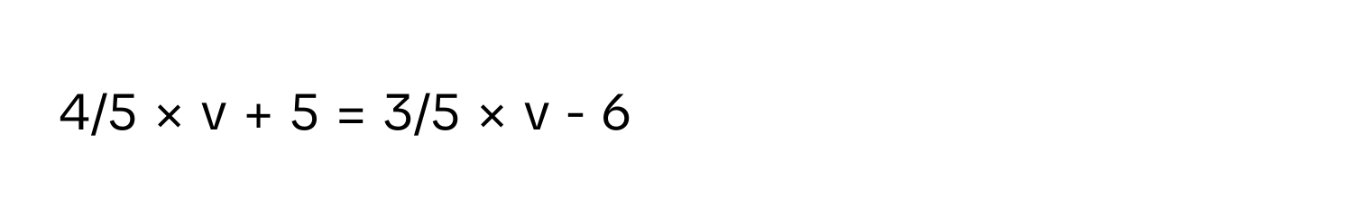 4/5 × v + 5 = 3/5 × v - 6