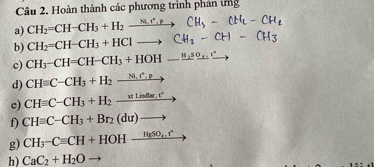 Hoàn thành các phương trình phán ứng 
a) CH_2=CH-CH_3+H_2xrightarrow Ni,t°,pCH_5 — CH, 
b) CH_2=CH-CH_3+HClto CH_3- CH< 
c)  CH_3-CH=CH-CH_3+HOH-frac H_2Sfrac ^circ 
d) CHequiv C-CH_3+H_2xrightarrow Ni,t°,p
e) CHequiv C-CH_3+H_2_ xtLindlar,t°
f) CHequiv C-CH_3+Br_2(du)to
g) CH_3-Cequiv CH+HOH_ HgSO_4,t°
h) CaC_2+H_2O to