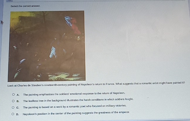 Select the correct answer.
Look at Charles de Steuben's nineteenth-century painting of Nspoleon's return to France. What suggests that a romantic artist might have painted it?
A. The painting emphasizes the soldiers' emotional response to the return of Napoleon.
B. The leafless tree in the background illustrates the harsh conditions in which soldiers fought.
C. The painting is based on a work by a romantic poet who focused on miltary victories.
D. Napoleon's position in the center of the painting suggests the greatness of the emperor.