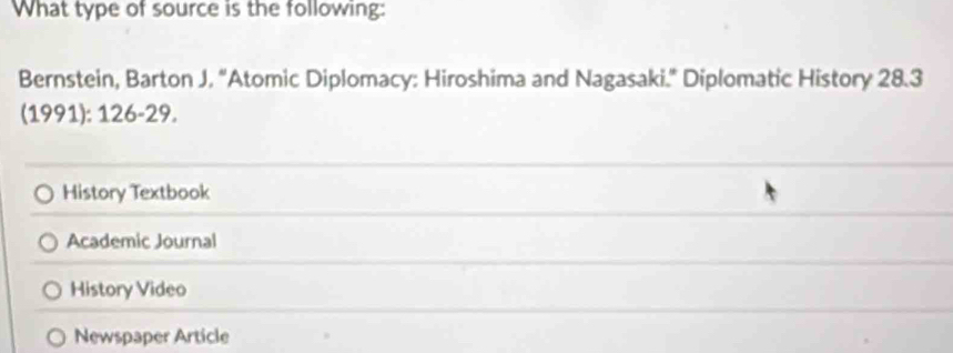 What type of source is the following:
Bernstein, Barton J, “Atomic Diplomacy: Hiroshima and Nagasaki.” Diplomatic History 28.3
(1991): 126-29.
History Textbook
Academic Journal
History Video
Newspaper Article