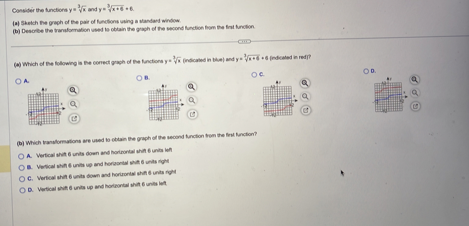 Consider the functions y=sqrt[3](x) and y=sqrt[3](x+6)+6. 
(a) Sketch the graph of the pair of functions using a standard window.
(b) Describe the transformation used to obtain the graph of the second function from the first function.
(a) Which of the following is the correct graph of the functions y=sqrt[3](x) (indicated in blue) and y=sqrt[3](x+6)+6 (indicated in red)?
D.
A.
B.
C.
(b) Which transformations are used to obtain the graph of the second function from the first function?
A. Vertical shift 6 units down and horizontal shift 6 units left
B. Vertical shift 6 units up and horizontal shift 6 units right
C. Vertical shift 6 units down and horizontal shift 6 units right
D. Vertical shift 6 units up and horizontal shift 6 units left