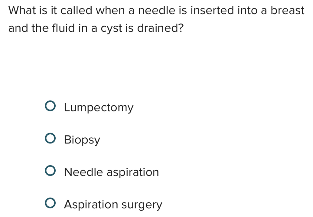 What is it called when a needle is inserted into a breast
and the fluid in a cyst is drained?
Lumpectomy
Biopsy
Needle aspiration
Aspiration surgery