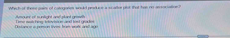 Which of these pairs of categories would produce a scatter plot that has no association?
Arrount of sunlight and plant growth
Time watching television and test grades
Distance a person lives from work and age