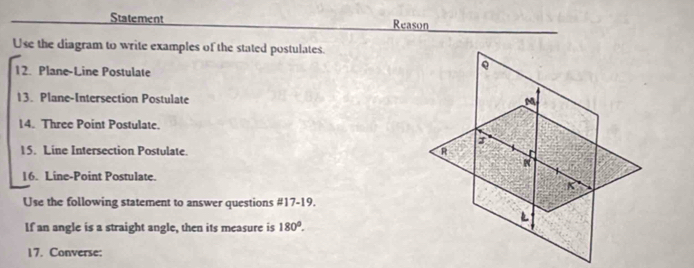 Statement Reason 
Use the diagram to write examples of the stated postulates. 
12. Plane-Line Postulate 
13. Plane-Intersection Postulate 
14. Three Point Postulate. 
15. Line Intersection Postulate. 
16. Line-Point Postulate. 
Use the following statement to answer questions #17-19. 
If an angle is a straight angle, then its measure is 180°. 
17. Converse: