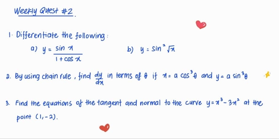 Weekly Quest #2. 
1. Differentiate the following: 
a) y= sin x/1+cos x 
b) y=sin^2sqrt(x)
8. By using chain rule, find  dy/dx  in terms of if x=acos^3θ and y=asin^3θ
3. Find the equations of the fangent and normal to the curve y=x^3-3x^2 at the 
point (1,-2).