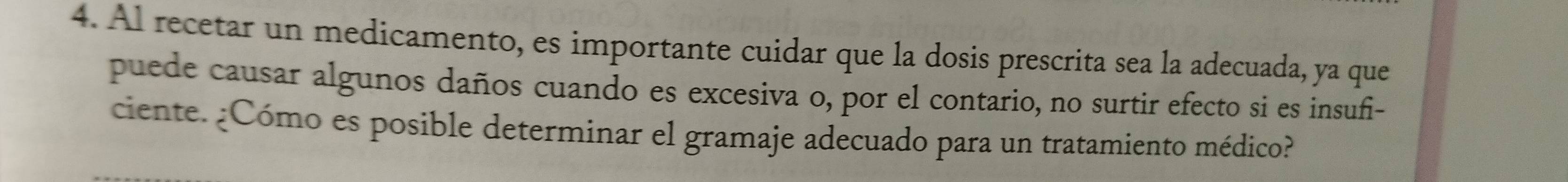 Al recetar un medicamento, es importante cuidar que la dosis prescrita sea la adecuada, ya que 
puede causar algunos daños cuando es excesiva o, por el contario, no surtir efecto si es insufi- 
ciente. ¿Cómo es posible determinar el gramaje adecuado para un tratamiento médico?