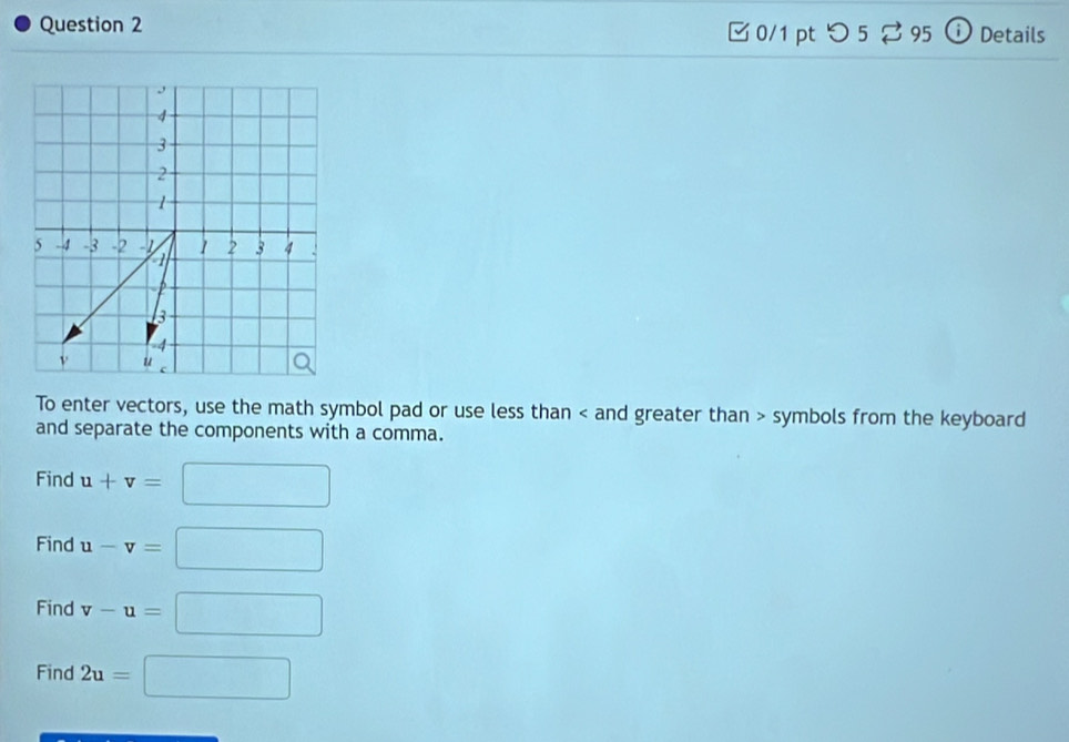 □ 0/1 pt つ5 % 95 ⓘ Details 
To enter vectors, use the math symbol pad or use less than < and greater than > symbols from the keyboard 
and separate the components with a comma. 
Find u+v=□
Find u-v=□
Find v-u=□
Find 2u=□