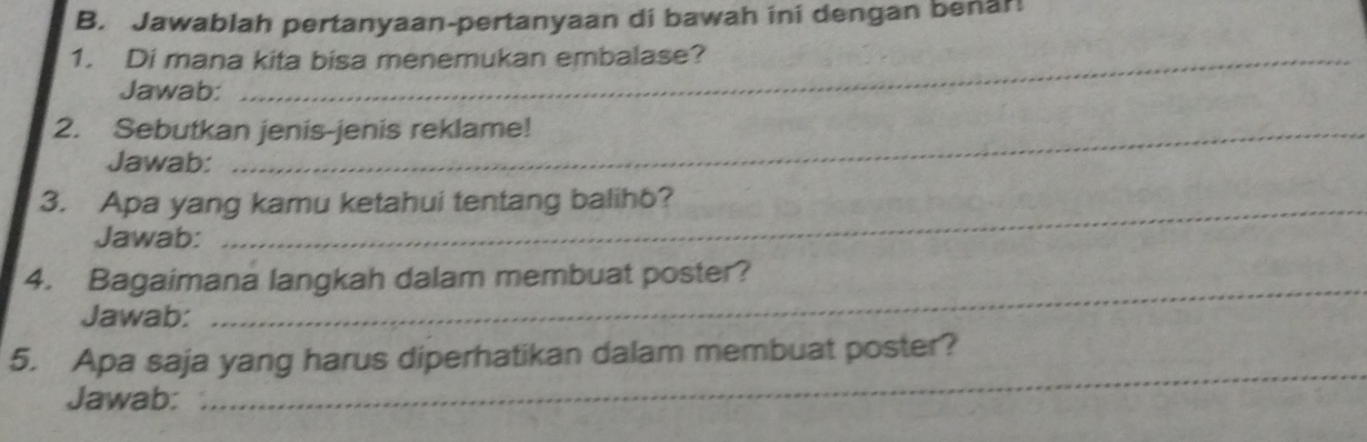 Jawablah pertanyaan-pertanyaan di bawah ini dengan benar! 
1. Di mana kita bisa menemukan embalase? 
Jawab: 
2. Sebutkan jenis-jenis reklame! 
Jawab: 
3. Apa yang kamu ketahui tentang balih6? 
Jawab: 
4. Bagaimana langkah dalam membuat poster? 
Jawab: 
_ 
5. Apa saja yang harus diperhatikan dalam membuat poster? 
Jawab: 
_