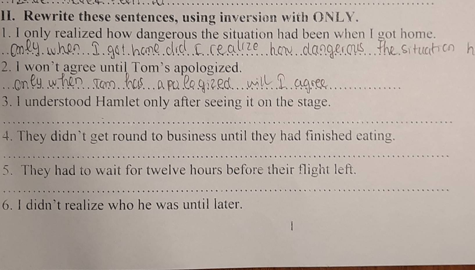 Rewrite these sentences, using inversion with ONLY. 
1. I only realized how dangerous the situation had been when I got home. 
2. I won’t agree until Tom’s apologized. 
_ 
_ 
_ 
3. I understood Hamlet only after seeing it on the stage. 
_ 
4. They didn’t get round to business until they had finished eating. 
_ 
5. They had to wait for twelve hours before their flight left. 
_ 
6. I didn’t realize who he was until later.