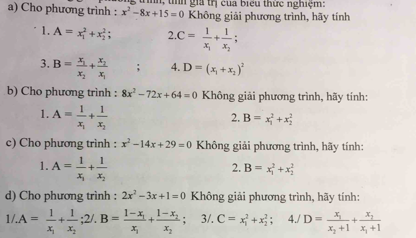 ih, thh giả trị của biểu thức nghiệm:
a) Cho phương trình : x^2-8x+15=0 Không giải phương trình, hãy tính
1. A=x_1^(2+x_2^2;
2 C=frac 1)x_1+frac 1x_2;
3. B=frac x_1x_2+frac x_2x_1; 4. D=(x_1+x_2)^2
b) Cho phương trình : 8x^2-72x+64=0 Không giải phương trình, hãy tính:
1. A=frac 1x_1+frac 1x_2
2. B=x_1^(2+x_2^2
c) Cho phương trình : x^2)-14x+29=0 Không giải phương trình, hãy tính:
1. A=frac 1x_1+frac 1x_2
2. B=x_1^(2+x_2^2
d) Cho phương trình : 2x^2)-3x+1=0 Không giải phương trình, hãy tính:
1/.A=frac 1x_1+frac 1x_2;2/.B=frac 1-x_1x_1+frac 1-x_2x_2; /.C=x_1^(2+x_2^2; ^)^. 4./D=frac x_1x_2+1+frac x_2x_1+1