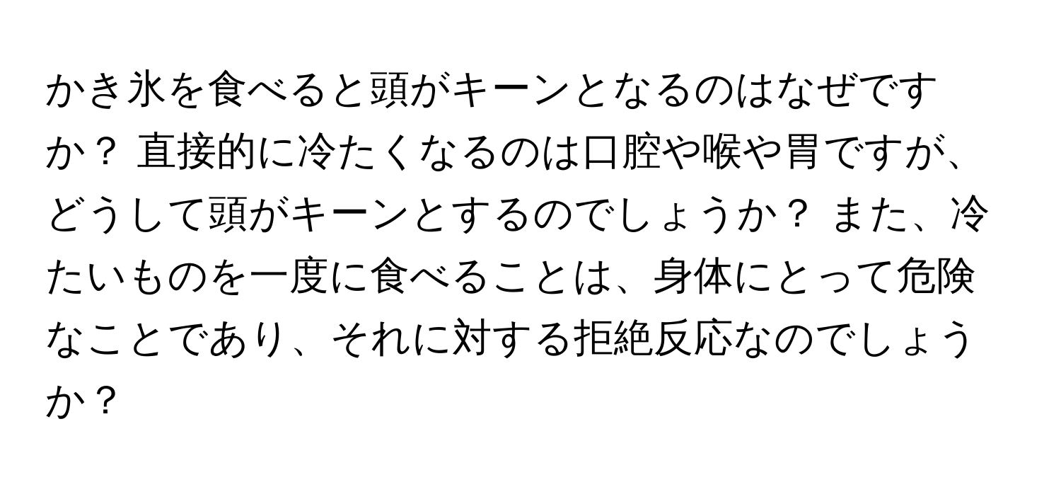 かき氷を食べると頭がキーンとなるのはなぜですか？ 直接的に冷たくなるのは口腔や喉や胃ですが、どうして頭がキーンとするのでしょうか？ また、冷たいものを一度に食べることは、身体にとって危険なことであり、それに対する拒絶反応なのでしょうか？