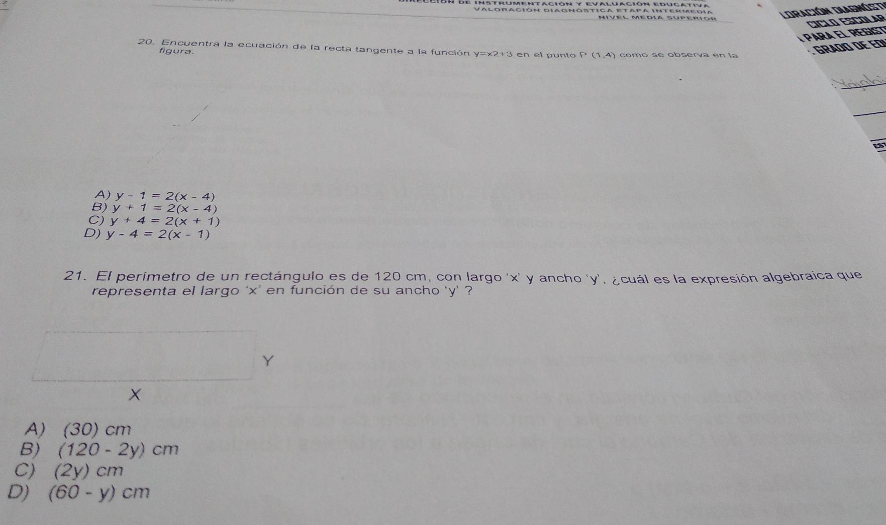 eción de Instrumentación y evaluación educativa
Valoración diagnóstica etapa Intermedia
Nível Médía súperíor
LOración DiaGnÓst
CICLO ESCOLAP
PArA El REGisT
20. Encuentra la ecuación de la recta tangente a la función y=x2+3 en el punto P(1,4) como se observa en la
figura.
GRADO DE ED
_
_
A) y-1=2(x-4)
B) y+1=2(x-4)
C) y+4=2(x+1)
D) y-4=2(x-1)
21. El perímetro de un rectángulo es de 120 cm, con largo ' x ' y ancho ' y ', ¿cuál es la expresión algebraica que
representa el largo ‘ x ’ en función de su ancho ‘ y ’ ?
Y
X
A) (30)cm
B) (120-2y)cm
C) (2y)cm
D) (60-y)cm