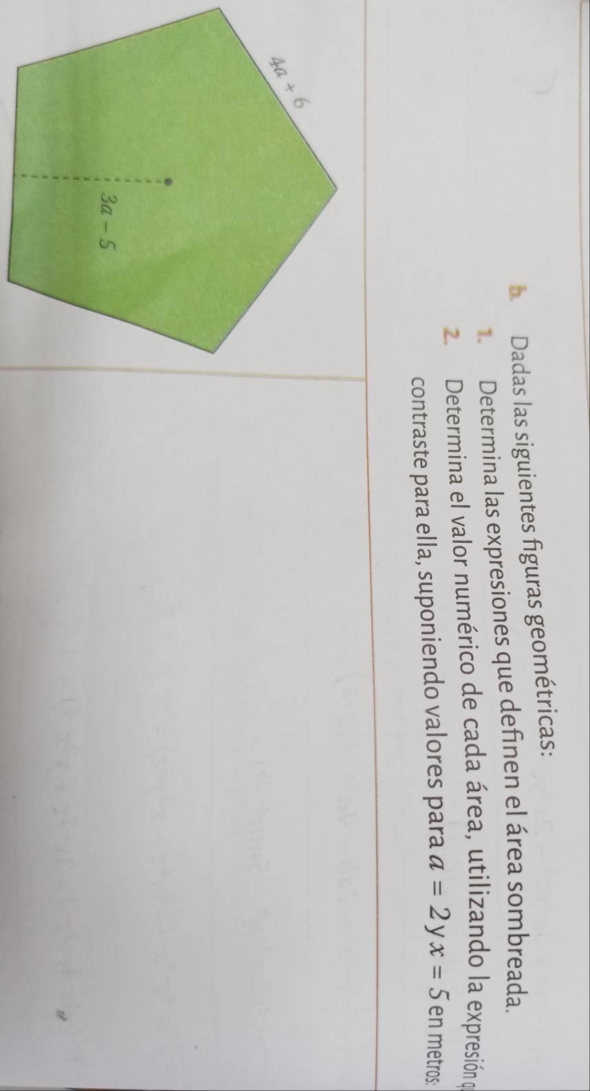 Dadas las siguientes figuras geométricas:
Determina las expresiones que definen el área sombreada.
2. Determina el valor numérico de cada área, utilizando la expresión o
contraste para ella, suponiendo valores para a=2 V x=5 en metros: