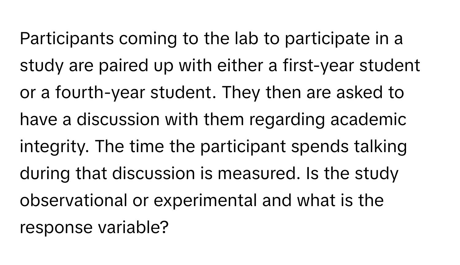 Participants coming to the lab to participate in a study are paired up with either a first-year student or a fourth-year student. They then are asked to have a discussion with them regarding academic integrity. The time the participant spends talking during that discussion is measured. Is the study observational or experimental and what is the response variable?