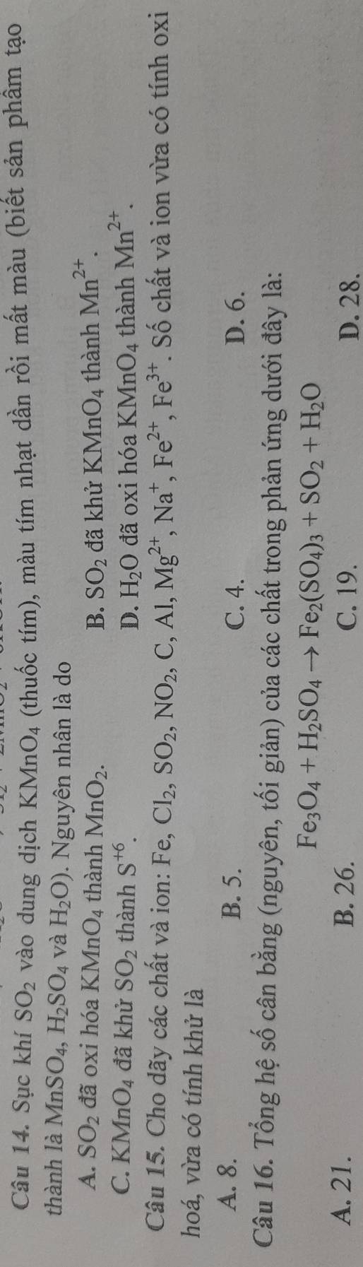 Sục khí SO_2 vào dung dịch KMnO_4 (thuốc tím), màu tím nhạt dần rồi mất màu (biết sản phầm tạo
thành là MnSO_4, H_2SO_4 và H_2O) 0. Nguyên nhân là do
A. SO_2 đã oxi hóa KMnO_4 thành MnO_2. B. SO_2 đã khử KMnO_4 thành Mn^(2+).
C. KMnO_4 đã khử SO_2 thành S^(+6). D. H_2O đã oxi hóa K MnO_4 thành Mn^(2+). 
Câu 15. Cho dãy các chất và ion: Fe, Cl_2, SO_2, NO_2, C, Al, Mg^(2+), Na^+, Fe^(2+), Fe^(3+) T. Số chất và ion vừa có tính oxi
hoá, vừa có tính khử là
A. 8. B. 5. C. 4. D. 6.
Câu 16. Tổng hệ số cân bằng (nguyên, tối giản) của các chất trong phản ứng dưới đây là:
Fe_3O_4+H_2SO_4to Fe_2(SO_4)_3+SO_2+H_2O
A. 21. B. 26. C. 19. D. 28.