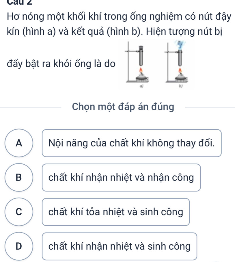 Cau 2
Hơ nóng một khối khí trong ống nghiệm có nút đậy
kín (hình a) và kết quả (hình b). Hiện tượng nút bị
đẩy bật ra khỏi ống là do
a)
b)
Chọn một đáp án đúng
A Nội năng của chất khí không thay đổi.
B chất khí nhận nhiệt và nhận công
C chất khí tỏa nhiệt và sinh công
D chất khí nhận nhiệt và sinh công