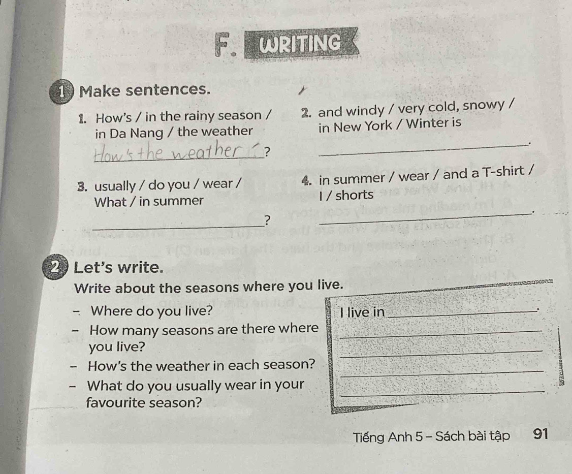 WRITING 
1 Make sentences. 
1. How's / in the rainy season / 2. and windy / very cold, snowy / 
in Da Nang / the weather in New York / Winter is 
_. 
_ 
? 
3. usually / do you / wear / 4 in summer / wear / and a T-shirt / 
What / in summer I / shorts 
_. 
_? 
2 Let's write. 
Write about the seasons where you live. 
Where do you live? I live in_ 
- How many seasons are there where_ 
you live? 
_ 
_ 
How's the weather in each season? 
- What do you usually wear in your_ 
5 
favourite season? 
Tiếng Anh 5 - Sách bài tập 91