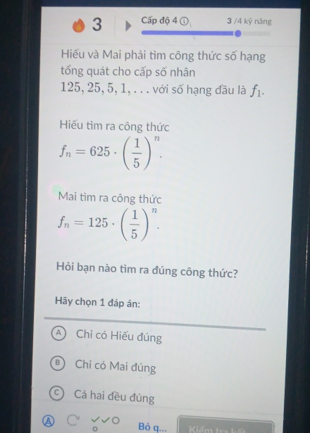 Cấp độ 4 3 /4 kỹ năng
Hiếu và Mai phải tìm công thức số hạng
tổng quát cho cấp số nhân
125, 25, 5, 1, . . . với số hạng đầu là f_1. 
Hiếu tìm ra công thức
f_n=625· ( 1/5 )^n. 
Mai tìm ra công thức
f_n=125· ( 1/5 )^n. 
Hỏi bạn nào tìm ra đúng công thức?
Hãy chọn 1 đáp án:
Chỉ có Hiếu đúng
Chỉ có Mai đúng
Cả hai đều đúng
Bỏ q... Kiểm tra kết