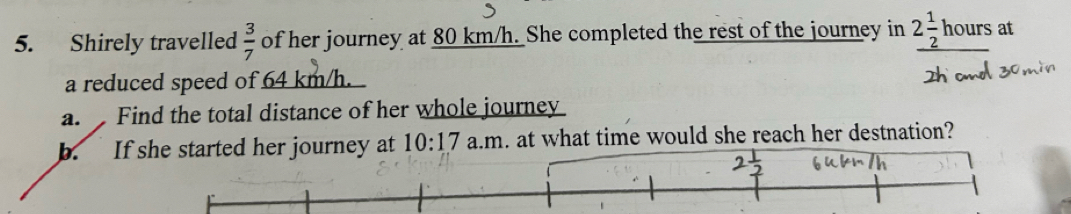 Shirely travelled  3/7  of her journey at 80 km/h. She completed the rest of the journey in 2 1/2 hours at 
a reduced speed of 64 km/h. 
a. Find the total distance of her whole journey 
b. If she started her journey at 10:17 a.m. at what time would she reach her destnation?