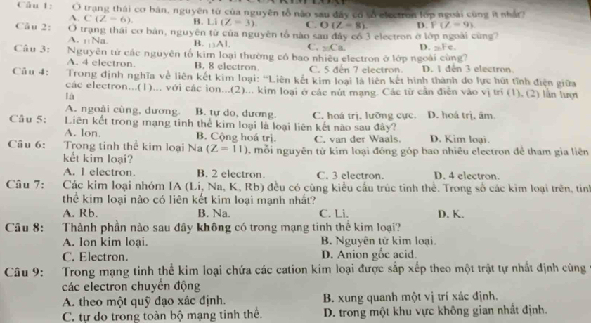 trạng thái cơ bản, nguyên tứ của nguyên tổ não sau đây có số electron lớp ngoài cùng ít nhất
A. C(Z=6). B. Li(Z=3) C. O(Z=8) D. P(Z=9)
Cầu 2: Ở trạng thái cơ bản, nguyên từ của nguyên tổ nào sau đây có 3 electron ở lớp ngoài cùng?
A. ₁¡Na. B. 13AI. C. _20Ca. D. Fe.
Câu 3: Nguyên tử các nguyên tố kim loại thường có bao nhiêu electron ở lớp ngoài cùng?
A. 4 electron. B. 8 electron. C. 5 dến 7 electron. D. 1 đến 3 electron.
Câu 4:  Trong định nghĩa về liên kết kim loại: “Liên kết kim loại là liên kết hình thành do lực hút tĩnh điện giữa
các electron...(1)... với các ion...(2)... kim loại ở các nút mạng. Các từ cần điễn vào vị trí (1), (2) lần lượt
là
A. ngoài cùng, dương. B. tự do, dương. C. hoá trị, lưỡng cực. D. hoá trị. âm
Câu 5: Liên kết trong mạng tinh thể kim loại là loại liên kết nào sau đây?
A. lon. B. Cộng hoá trị. C. van der Waals. D. Kim loại.
Câu 6: Trong tinh thể kim loại Na (Z=11) 5, mỗi nguyên tử kim loại đóng góp bao nhiêu electron đẻ tham gia liên
kết kim loại?
A. l electron. B. 2 electron. C. 3 electron. D. 4 electron.
Câu 7:  Các kim loại nhóm IA (Li, Na, K, Rb) đều có cùng kiểu cấu trúc tinh thể. Trong số các kim loại trên, tinh
thể kim loại nào có liên kết kim loại mạnh nhất?
A. Rb. B. Na. C. Li. D. K.
Câu 8: Thành phần nào sau đây không có trong mạng tinh thể kim loại?
A. lon kim loại. B. Nguyên tử kim loại.
C. Electron. D. Anion gốc acid.
Câu 9: Trong mạng tinh thể kim loại chứa các cation kim loại được sắp xếp theo một trật tự nhất định cùng
các electron chuyển động
A. theo một quỹ đạo xác định. B. xung quanh một vị trí xác định.
C. tự do trong toàn bộ mạng tinh thể. D. trong một khu vực không gian nhất định.