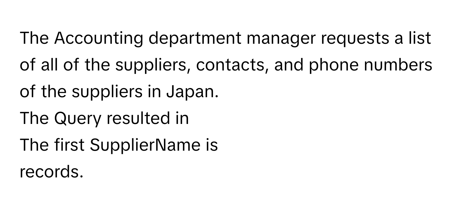 The Accounting department manager requests a list of all of the suppliers, contacts, and phone numbers of the suppliers in Japan. 
The Query resulted in 
The first SupplierName is 
records.