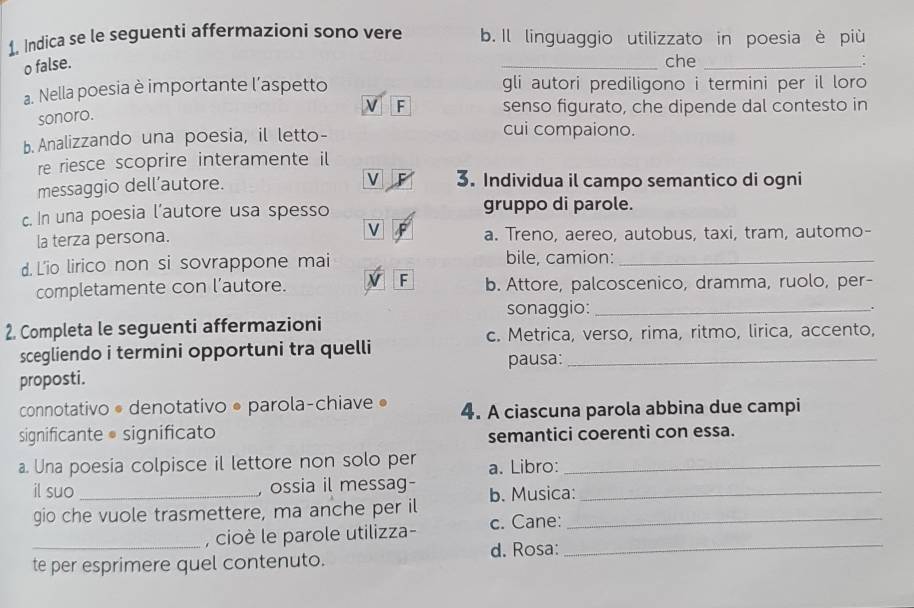 Indica se le seguenti affermazioni sono vere b. Il linguaggio utilizzato in poesia è più 
o false. _che _: 
a. Nella poesia è importante l’aspetto gli autori prediligono i termini per il loro 
sonoro. 
F senso figurato, che dipende dal contesto in 
b. Analizzando una poesia, il letto- 
cui compaiono. 
re riesce scoprire interamente il 
V 
messaggio dell’autore. 3. Individua il campo semantico di ogni 
c. In una poesia l’autore usa spesso gruppo di parole. 
la terza persona. v a. Treno, aereo, autobus, taxi, tram, automo- 
d. L'io lirico non si sovrappone mai bile, camion:_ 
completamente con l’autore. F b. Attore, palcoscenico, dramma, ruolo, per- 
sonaggio:_ 
2. Completa le seguenti affermazioni 
c. Metrica, verso, rima, ritmo, lirica, accento, 
scegliendo i termini opportuni tra quelli pausa:_ 
proposti. 
connotativo • denotativo • parola-chiave • 4. A ciascuna parola abbina due campi 
significante • significato semantici coerenti con essa. 
a. Una poesia colpisce il lettore non solo per a. Libro:_ 
il suo _ossia il messag- b. Musica:_ 
gio che vuole trasmettere, ma anche per il_ 
_, cioè le parole utilizza- c. Cane: 
d. Rosa:_ 
te per esprimere quel contenuto.