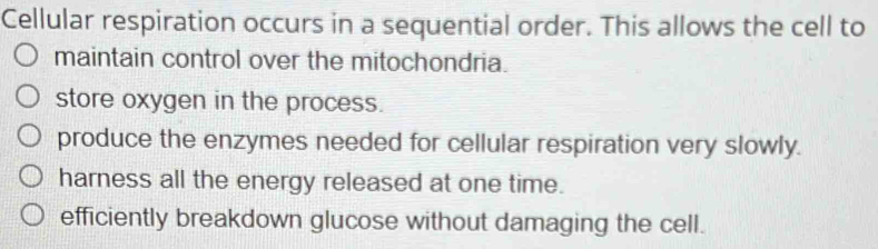 Cellular respiration occurs in a sequential order. This allows the cell to
maintain control over the mitochondria.
store oxygen in the process.
produce the enzymes needed for cellular respiration very slowly.
harness all the energy released at one time.
efficiently breakdown glucose without damaging the cell.