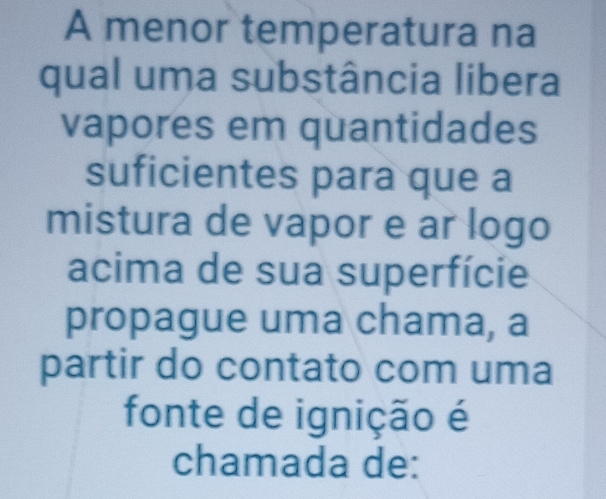 A menor temperatura na 
qual uma substância libera 
vapores em quantidades 
suficientes para que a 
mistura de vapor e ar logo 
acima de sua superfície 
propague uma chama, a 
partir do contato com uma 
fonte de ignição é 
chamada de: