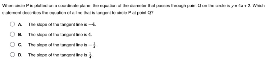 When circle P is plotted on a coordinate plane, the equation of the diameter that passes through point Q on the circle is y=4x+2. Which
statement describes the equation of a line that is tangent to circle P at point Q?
A. The slope of the tangent line is —4.
B. The slope of the tangent line is 4.
C. The slope of the tangent line is - 1/4 .
D. The slope of the tangent line is  1/4 .