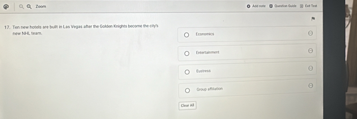 Zoom Add note Question Guide Exit Test 
17. Ten new hotels are built in Las Vegas after the Golden Knights become the city's 
new NHL team. 
Economics 
Entertainment 
Eustress 
Group affiliation 
Clear All