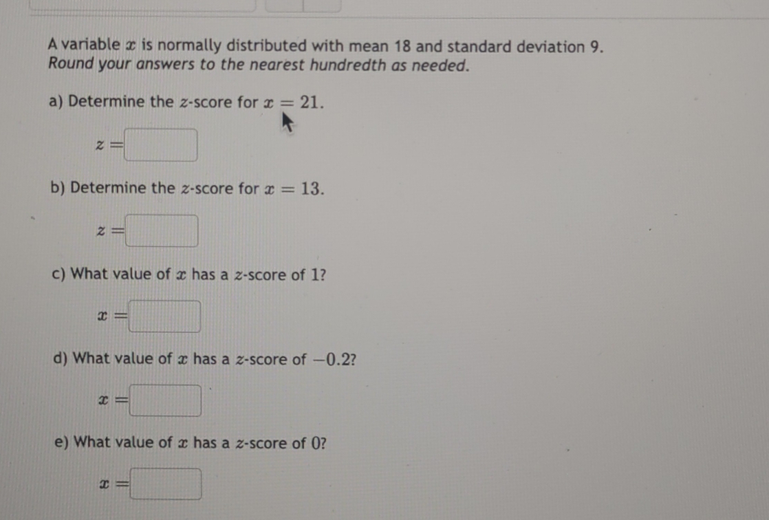 A variable x is normally distributed with mean 18 and standard deviation 9. 
Round your answers to the nearest hundredth as needed. 
a) Determine the z-score for x=21.
z=□
b) Determine the z-score for x=13.
z= |||
c) What value of x has a z-score of 1?
x=
d) What value of x has a z-score of —0.2?
x=□
e) What value of x has a z-score of 0?
x=□