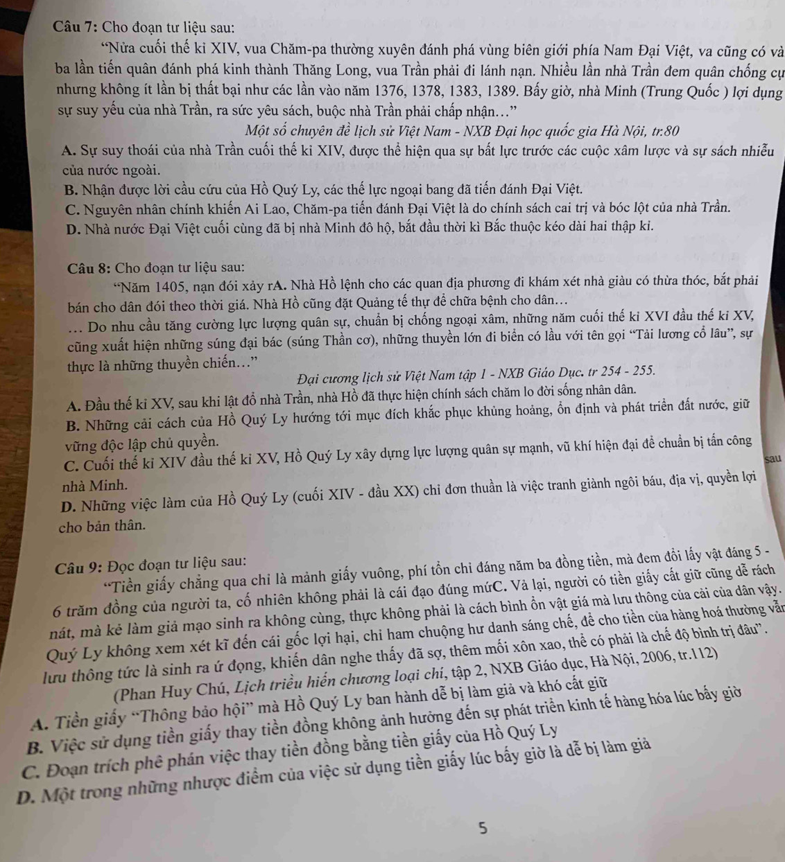 Cho đoạn tư liệu sau:
*Nửa cuối thế ki XIV, vua Chăm-pa thường xuyên đánh phá vùng biên giới phía Nam Đại Việt, va cũng có và
ba lần tiến quân đánh phá kinh thành Thăng Long, vua Trần phải đi lánh nạn. Nhiều lần nhà Trần đem quân chống cự
nhưng không ít lần bị thất bại như các lần vào năm 1376, 1378, 1383, 1389. Bấy giờ, nhà Minh (Trung Quốc ) lợi dụng
sự suy yếu của nhà Trần, ra sức yêu sách, buộc nhà Trần phải chấp nhận..."
Một số chuyên đề lịch sử Việt Nam - NXB Đại học quốc gia Hà Nội, tr.80
A. Sự suy thoái của nhà Trần cuối thế ki XIV, được thể hiện qua sự bất lực trước các cuộc xâm lược và sự sách nhiễu
của nước ngoài.
B. Nhận được lời cầu cứu của Hồ Quý Ly, các thế lực ngoại bang đã tiến đánh Đại Việt.
C. Nguyên nhân chính khiến Ai Lao, Chăm-pa tiến đánh Đại Việt là do chính sách cai trị và bóc lột của nhà Trần.
D. Nhà nước Đại Việt cuối cùng đã bị nhà Minh đô hộ, bắt đầu thời kì Bắc thuộc kéo dài hai thập ki.
Câu 8: Cho đoạn tư liệu sau:
*Năm 1405, nạn đói xảy rA. Nhà Hồ lệnh cho các quan địa phương đi khám xét nhà giàu có thừa thóc, bắt phải
bán cho dân đói theo thời giá. Nhà Hồ cũng đặt Quảng tế thự để chữa bệnh cho dân...
.. Do nhu cầu tăng cường lực lượng quân sự, chuẩn bị chống ngoại xâm, những năm cuối thế ki XVI đầu thế ki XV,
cũng xuất hiện những súng đại bác (súng Thần cơ), những thuyền lớn đi biển có lầu với tên gọi “Tải lương cổ lâu”, sự
thực là những thuyền chiến..”
Đại cương lịch sử Việt Nam tập 1 - NXB Giáo Dục. tr 254 - 255.
A. Đầu thế ki XV, sau khi lật đổ nhà Trần, nhà Hồ đã thực hiện chính sách chăm lo đời sống nhân dân.
B. Những cải cách của Hồ Quý Ly hướng tới mục đích khắc phục khủng hoảng, ổn định và phát triển đất nước, giữ
vững độc lập chủ quyền.
C. Cuối thế ki XIV đầu thế ki XV, Hồ Quý Ly xây dựng lực lượng quân sự mạnh, vũ khí hiện đại đề chuẩn bị tấn công
sau
nhà Minh.
D. Những việc làm của Hồ Quý Ly (cuối XIV - đầu XX) chi đơn thuần là việc tranh giành ngôi báu, địa vị, quyền lợi
cho bản thân.
Câu 9: Đọc đoạn tư liệu sau:
*Tiền giấy chẳng qua chi là mảnh giấy vuông, phí tồn chi đáng năm ba đồng tiền, mà đem đồi lấy vật đáng 5 -
6 trăm đồng của người ta, cố nhiên không phải là cái đạo đúng mứC. Vả lại, người có tiền giấy cất giữ cũng dễ rách
mát, mà kẻ làm giả mạo sinh ra không cùng, thực không phải là cách bình ổn vật giá mà lưu thông của cải của dân vậy.
Quý Ly không xem xét kĩ đến cái gốc lợi hại, chỉ ham chuộng hư danh sáng chế, để cho tiền của hàng hoá thường vẫn
lưu thông tức là sinh ra ứ đọng, khiến dân nghe thấy đã sợ, thêm mối xôn xao, thể có phải là chế độ bình trị đâu'.
(Phan Huy Chú, Lịch triều hiển chương loại chí, tập 2, NXB Giáo dục, Hà Nội, 2006, tr.112)
A. Tiền giấy “Thông bảo hội” mà Hồ Quý Ly ban hành dễ bị làm giả và khó cất giữ
B. Việc sử dụng tiền giấy thay tiền đồng không ảnh hưởng đến sự phát triển kinh tế hàng hóa lúc bấy giờ
C. Đoạn trích phê phán việc thay tiền đồng bằng tiền giấy của Hồ Quý Ly
D. Một trong những nhược điểm của việc sử dụng tiền giấy lúc bấy giờ là dễ bị làm giả
5