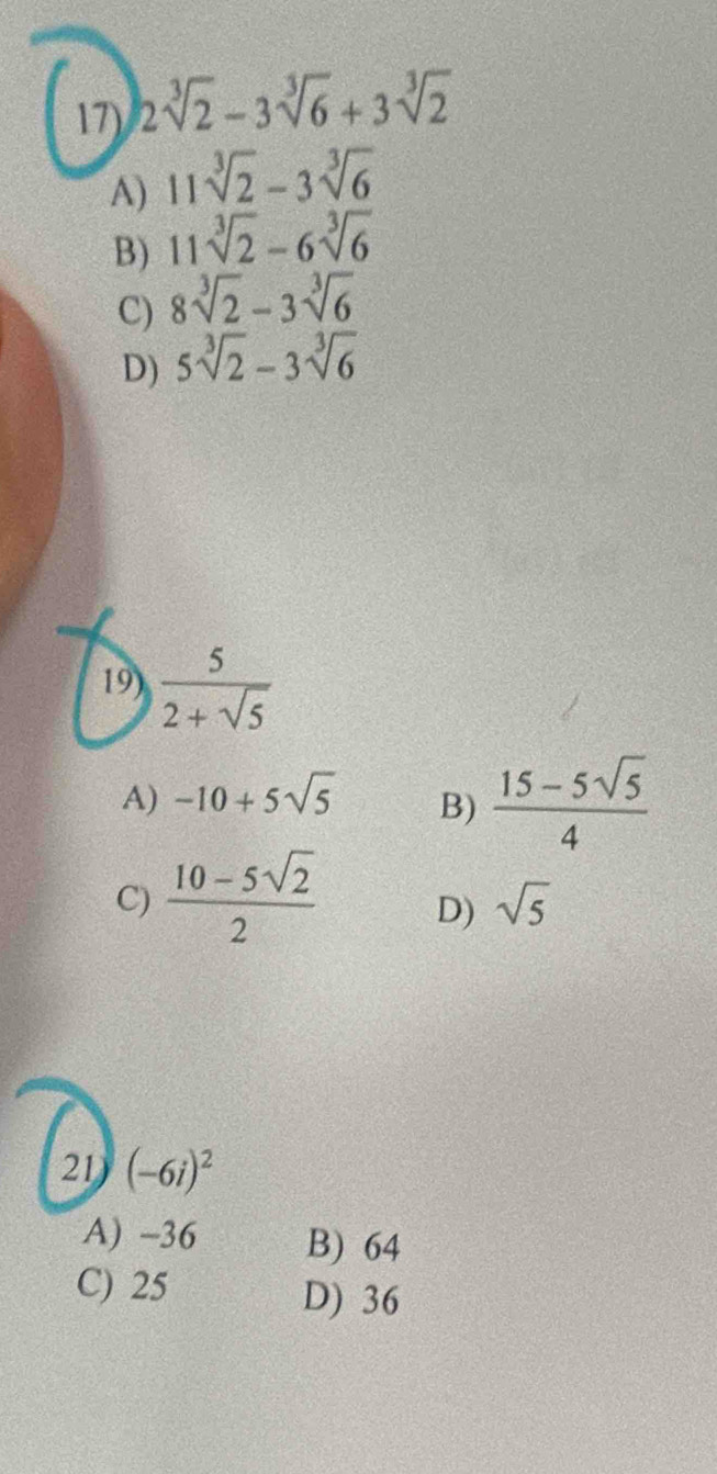 2sqrt[3](2)-3sqrt[3](6)+3sqrt[3](2)
A) 11sqrt[3](2)-3sqrt[3](6)
B) 11sqrt[3](2)-6sqrt[3](6)
C) 8sqrt[3](2)-3sqrt[3](6)
D) 5sqrt[3](2)-3sqrt[3](6)
19)  5/2+sqrt(5) 
A) -10+5sqrt(5)
B)  (15-5sqrt(5))/4 
C)  (10-5sqrt(2))/2  D) sqrt(5)
21 (-6i)^2
A) -36 B) 64
C) 25
D) 36