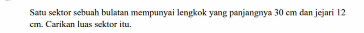 Satu sektor sebuah bulatan mempunyai lengkok yang panjangnya 30 cm dan jejari 12
cm. Carikan luas sektor itu.