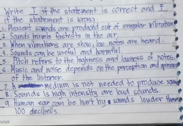 Write I if the statement is correct and f 
if the statement is wrong: 
1. Pleasent sounds are produced out of irregular vibration 
2. Sounds travels fastests in the air. 
3. When vibrations are show, low notes are heard. 
_4. Sounds can be useful and harmful. 
_5. Pitch refers to the highness and lowness of notes. 
6. Music and noise depends on the perception and opinion 
of the listener. 
_7. A medium is not needed to produce so 
8. Sounds is high intensity are loud sounds. 
__9. Human ear can be hurt by sounds louder then
100 decibells.