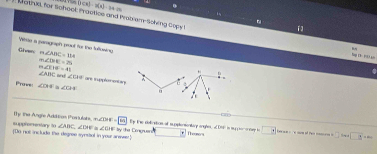 0VSs ( Cr) -3(A)=24-25 
n
MathXL for School: Practice and Problem-Solving Copy I Sep T6 - 9 53 am
Write a paragraph proof for the following
Given: m∠ ABC=114
D,
m∠ DHE=25
m∠ EHF=41
H α
∠ ABC and ∠ CIU are supplementary A
Prove: ∠ DHE a ∠ GHF
D
ε
By the Angle Addition Postulate, m∠ DHF=66 By the definition of supplementary angles, ∠ DIE is supplementary to □ ·  because the sum of thei measures a □ Snce □ circ 
supplementary to ∠ ABC, ∠ DHF ∠ GHF by the Congruens Theorem
(Do not include the degree symbol in your answer.)
σ sio