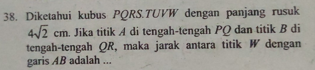 Diketahui kubus PQRS.TUVW dengan panjang rusuk
4sqrt(2)cm. Jika titik A di tengah-tengah PQ dan titik B di 
tengah-tengah QR, maka jarak antara titik W dengan 
garis AB adalah ...